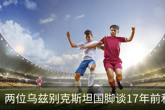 两位乌兹别克斯坦国脚谈17年前和C罗合影：出人意料，非常难忘