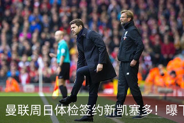 曼联周日体检签约新凯塞多！曝下赛季培养计划，卡里克暂时用不上