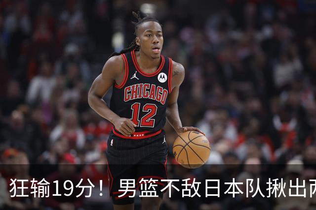 狂输19分！男篮不敌日本队揪出两大“罪臣”，郭士强太想念赵睿