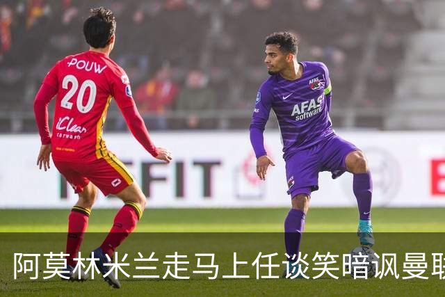 阿莫林米兰走马上任谈笑暗讽曼联，下月倒戈老东家！拉爵怒省1000万